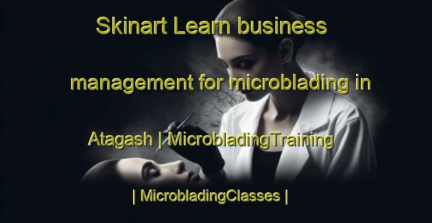 Skinart Learn business management for microblading in Atagash | MicrobladingTraining | MicrobladingClasses | SkinartTraining-Russian Federation